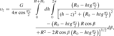 $$ \begin{aligned}{\upsilon _z} = \frac{G}{{4\pi \cos \frac{{{\alpha _1}}}{2}}}\int\limits_0^{H + {H_1}} {dh\int\limits_0^{2\pi } {\frac{{\left( {{R_0} - htg\frac{{{\alpha _1}}}{2}} \right)}}{{\left[ {{{\left( {h - z} \right)}^2} + {{\left( {{R_0} - htg\frac{{{\alpha _1}}}{2}} \right)}^2}} \right.}}} }\cr \frac{{ - \left( {{R_0} - htg\frac{{{\alpha _1}}}{2}} \right)R\cos \beta }}{{{{\left. { + {R^2} - 2R\cos \beta \left( {{R_0} - htg\frac{{{\alpha _1}}}{2}} \right)} \right]}^{{3/2}}}}}d\beta, \end{aligned} $$