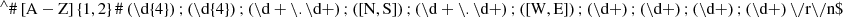 $$ {{}^{\wedge}}\# \left[ {{\text{A}} - {\text{Z}}} \right]\left\{ {{{1}},{{2}}} \right\}\# \left( {\backslash {\text{d}}\{ {{4}}\} } \right);\left( {\backslash {\text{d}}\{ {{4}}\} } \right);\left( {\backslash {\text{d}} + \backslash .\backslash {\text{d}} + } \right);\left( {\left[ {{\text{N}},{\text{S}}} \right]} \right);\left( {\backslash {\text{d}} + \backslash .\backslash {\text{d}} + } \right);\left( {\left[ {{\text{W}},{\text{E}}} \right]} \right);\left( {\backslash {\text{d}} + } \right);\left( {\backslash {\text{d}} + } \right);\left( {\backslash {\text{d}} + } \right);\left( {\backslash {\text{d}} + } \right)\backslash /{\text{r}}\backslash /{\text{n}}\$ $$